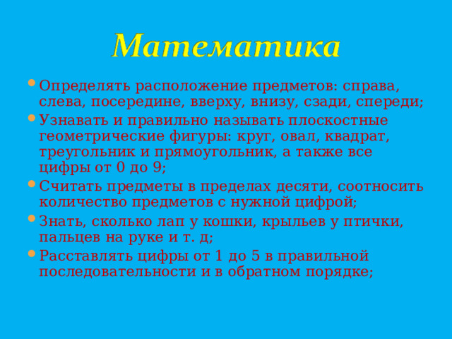 Определять расположение предметов: справа, слева, посередине, вверху, внизу, сзади, спереди; Узнавать и правильно называть плоскостные геометрические фигуры: круг, овал, квадрат, треугольник и прямоугольник, а также все цифры от 0 до 9; Считать предметы в пределах десяти, соотносить количество предметов с нужной цифрой; Знать, сколько лап у кошки, крыльев у птички, пальцев на руке и т. д; Расставлять цифры от 1 до 5 в правильной последовательности и в обратном порядке;