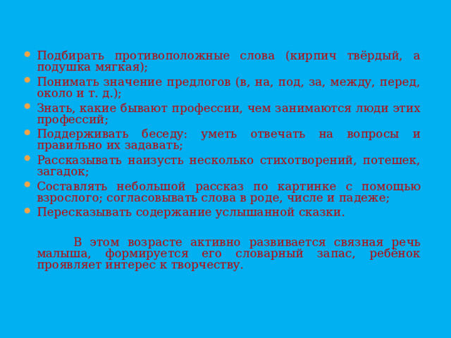 Подбирать противоположные слова (кирпич твёрдый, а подушка мягкая); Понимать значение предлогов (в, на, под, за, между, перед, около и т. д.); Знать, какие бывают профессии, чем занимаются люди этих профессий; Поддерживать беседу: уметь отвечать на вопросы и правильно их задавать; Рассказывать наизусть несколько стихотворений, потешек, загадок; Составлять небольшой рассказ по картинке с помощью взрослого; согласовывать слова в роде, числе и падеже; Пересказывать содержание услышанной сказки.