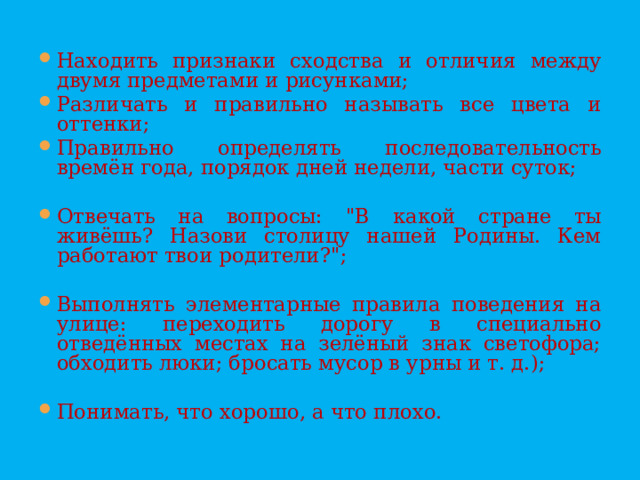 Находить признаки сходства и отличия между двумя предметами и рисунками; Различать и правильно называть все цвета и оттенки; Правильно определять последовательность времён года, порядок дней недели, части суток;  Отвечать на вопросы: 