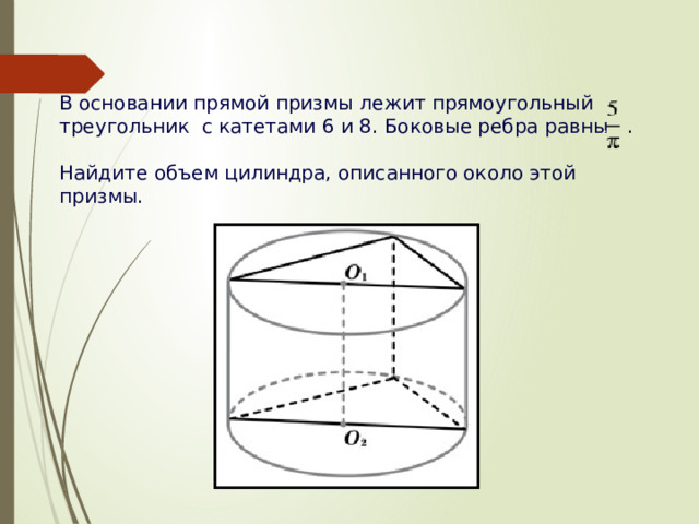 В основании прямой призмы лежит прямоугольный треугольник с катетами 6 и 8. Боковые ребра равны  . Найдите объем цилиндра, описанного около этой призмы.