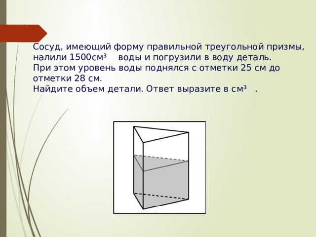 Сосуд, имеющий форму правильной треугольной призмы, налили 1500см³    воды и погрузили в воду деталь. При этом уровень воды поднялся с отметки 25 см до отметки 28 см. Найдите объем детали. Ответ выразите в см³   .