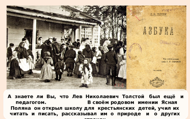 А знаете ли Вы, что Лев Николаевич Толстой был ещё и педагогом. В своём родовом имении Ясная Поляна он открыл школу для  крестьянских  детей, учил их  читать и писать, рассказывал им о природе и о других странах.   Для них он написал «Азбуку» и четыре «Книги для чтения».