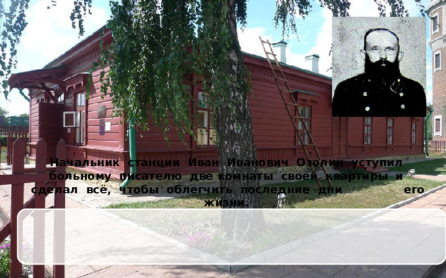 Начальник станции Иван Иванович Озолин уступил больному писателю две комнаты своей квартиры и сделал всё, чтобы облегчить последние дни его жизни.