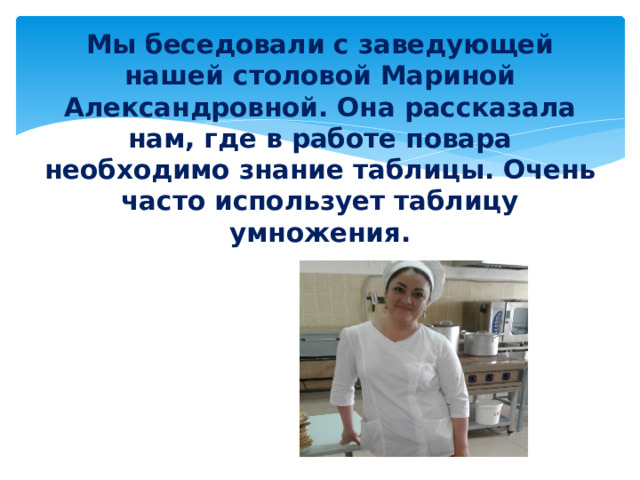Мы беседовали с заведующей нашей столовой Мариной Александровной. Она рассказала нам, где в работе повара необходимо знание таблицы. Очень часто использует таблицу умножения.