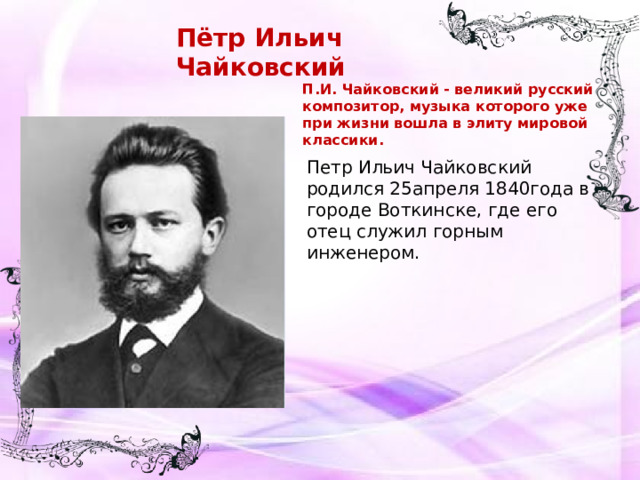 Пётр Ильич Чайковский П.И. Чайковский - великий русский композитор, музыка которого уже при жизни вошла в элиту мировой классики. Петр Ильич Чайковский родился 25апреля 1840года в городе Воткинске, где его отец служил горным инженером.