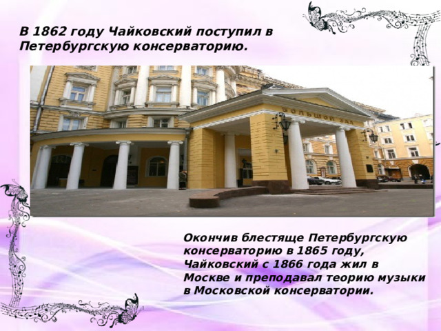 В 1862 году Чайковский поступил в Петербургскую консерваторию. Окончив блестяще Петербургскую консерваторию в 1865 году, Чайковский с 1866 года жил в Москве и преподавал теорию музыки в Московской консерватории.