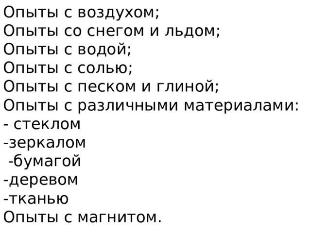 Опыты с воздухом; Опыты со снегом и льдом; Опыты с водой; Опыты с солью; Опыты с песком и глиной; Опыты с различными материалами: - стеклом -зеркалом  -бумагой -деревом -тканью Опыты с магнитом.