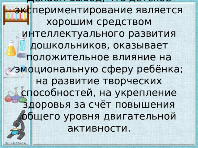 Делаем вывод, что детское экспериментирование является хорошим средством интеллектуального развития дошкольников, оказывает положительное влияние на эмоциональную сферу ребёнка; на развитие творческих способностей, на укрепление здоровья за счёт повышения общего уровня двигательной активности.