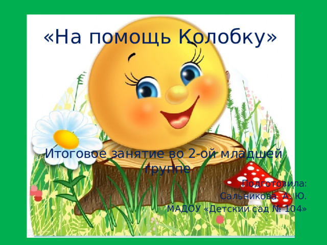 «На помощь Колобку» Итоговое занятие во 2-ой младшей группе Подготовила: Сальникова А. Ю. МАДОУ «Детский сад № 104»