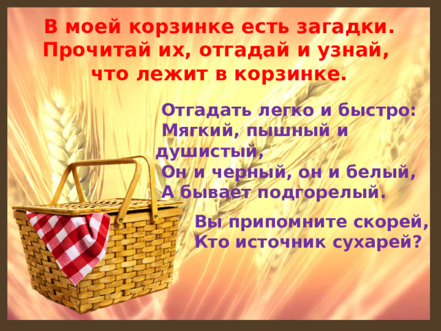 В моей корзинке есть загадки. Прочитай их, отгадай и узнай, что лежит в корзинке.  Отгадать легко и быстро:    Мягкий, пышный и душистый,    Он и черный, он и белый,    А бывает подгорелый. Вы припомните скорей,  Кто источник сухарей?