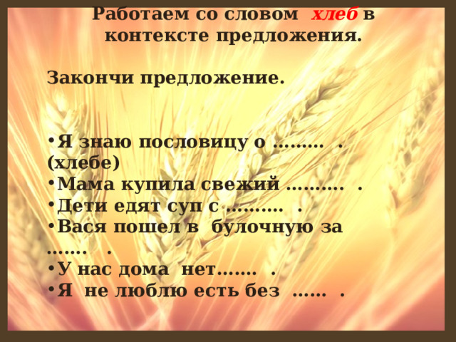 Работаем со словом хлеб в контексте предложения.  Закончи предложение.   Я знаю пословицу о ……… . (хлебе) Мама купила свежий ………. . Дети едят суп с ………. . Вася пошел в булочную за ……. . У нас дома нет……. . Я не люблю есть без …… .