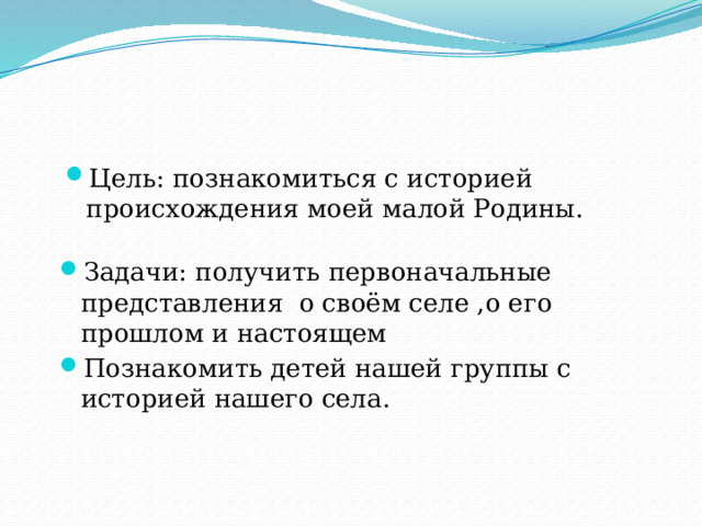 Цель: познакомиться с историей происхождения моей малой Родины. Задачи: получить первоначальные представления о своём селе ,о его прошлом и настоящем Познакомить детей нашей группы с историей нашего села.