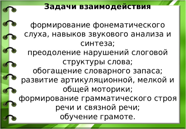 Задачи взаимодействия   формирование фонематического слуха, навыков звукового анализа и синтеза;  преодоление нарушений слоговой структуры слова;  обогащение словарного запаса;  развитие артикуляционной, мелкой и общей моторики;  формирование грамматического строя речи и связной речи;  обучение грамоте.