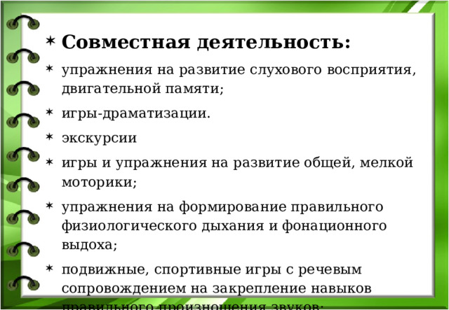 Совместная деятельность: упражнения на развитие слухового восприятия, двигательной памяти; игры-драматизации. экскурсии игры и упражнения на развитие общей, мелкой моторики; упражнения на формирование правильного физиологического дыхания и фонационного выдоха; подвижные, спортивные игры с речевым сопровождением на закрепление навыков правильного произношения звуков; игры на развитие пространственной ориентации