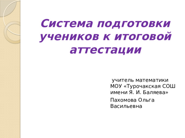 Система подготовки учеников к итоговой аттестации      учитель математики МОУ «Турочакская СОШ имени Я. И. Баляева» Пахомова Ольга Васильевна