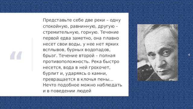 1  Представьте себе две реки – одну спокойную, равнинную, другую – стремительную, горную. Течение первой едва заметно, она плавно несет свои воды, у нее нет ярких всплывов, бурных водопадов, брызг. Течение второй – полная противоположность. Река быстро несется, вода в ней грохочет, бурлит и, ударяясь о камни, превращается в клочья пены… Нечто подобное можно наблюдать и в поведении людей