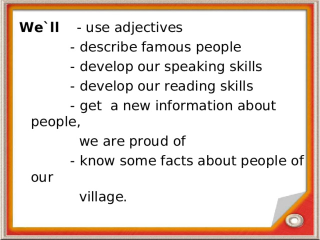 We`ll - use adjectives  - describe famous people  - develop our speaking skills  - develop our reading skills  - get a new information about people,  we are proud of  - know some facts about people of our  village.