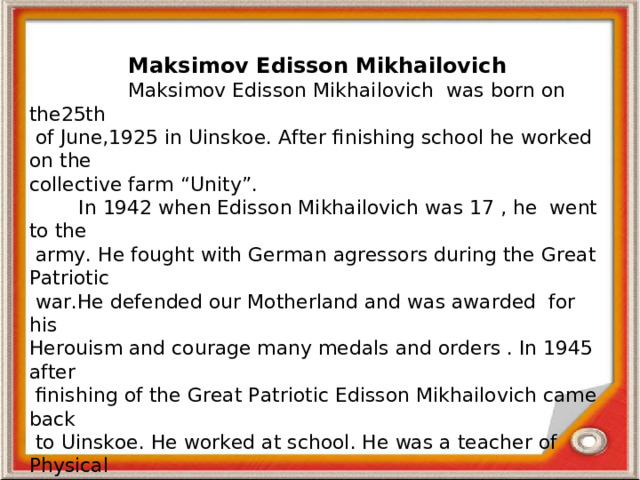 Maksimov Edisson Mikhailovich  Maksimov Edisson Mikhailovich was born on the25th  of June,1925 in Uinskoe. After finishing school he worked on the collective farm “Unity”.  In 1942 when Edisson Mikhailovich was 17 , he went to the  army.  He fought with German agressors during the Great Patriotic  war.He defended our Motherland and was awarded for his Herouism  and courage many medals and orders . In 1945 after  finishing of the  Great Patriotic Edisson Mikhailovich came back  to Uinskoe. He worked at school. He was a teacher of Physical Education. He didn’t only teach his subject. Edisson Mikhailovich  developed pupils’ intellect and form their vies and characters, their attitude to life and to other people. He was a talented, hard-working, cheerful, attentive ,honest  person. Pupils loved him for his humour and kindness. For his work Edisson Mikhailovich was awarded by many medals. He is an example to follow .