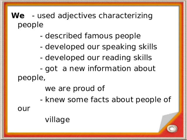 We - used adje c tives characterizing people  - des c ribed famous people  - developed our speaking skills  - developed our reading skills  - got a new information about people,  we are proud of  - knew some facts about people of our  village