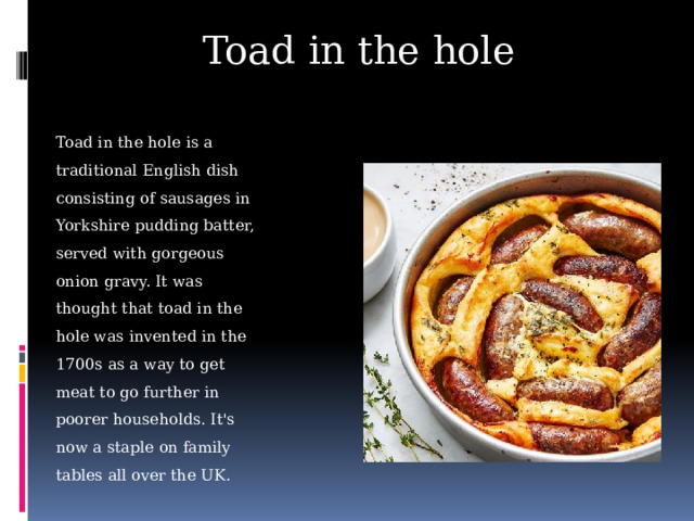 Toad in the hole Toad in the hole is a traditional English dish consisting of sausages in Yorkshire pudding batter, served with gorgeous onion gravy. It was thought that toad in the hole was invented in the 1700s as a way to get meat to go further in poorer households. It's now a staple on family tables all over the UK.
