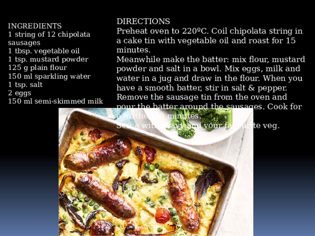 DIRECTIONS Preheat oven to 220ºC. Coil chipolata string in a cake tin with vegetable oil and roast for 15 minutes. Meanwhile make the batter: mix flour, mustard powder and salt in a bowl. Mix eggs, milk and water in a jug and draw in the flour. When you have a smooth batter, stir in salt & pepper. Remove the sausage tin from the oven and pour the batter around the sausages. Cook for a further 40 minutes. Serve with gravy and your favourite veg. INGREDIENTS 1 string of 12 chipolata sausages 1 tbsp. vegetable oil 1 tsp. mustard powder 125 g plain flour 150 ml sparkling water 1 tsp. salt 2 eggs 150 ml semi-skimmed milk
