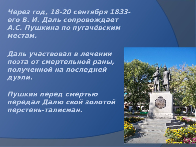 Через год, 18-20 сентября 1833-его В. И. Даль сопровождает А.С. Пушкина по пугачёвским местам.  Даль участвовал в лечении поэта от смертельной раны, полученной на последней дуэли.  Пушкин перед смертью передал Далю свой золотой перстень-талисман.