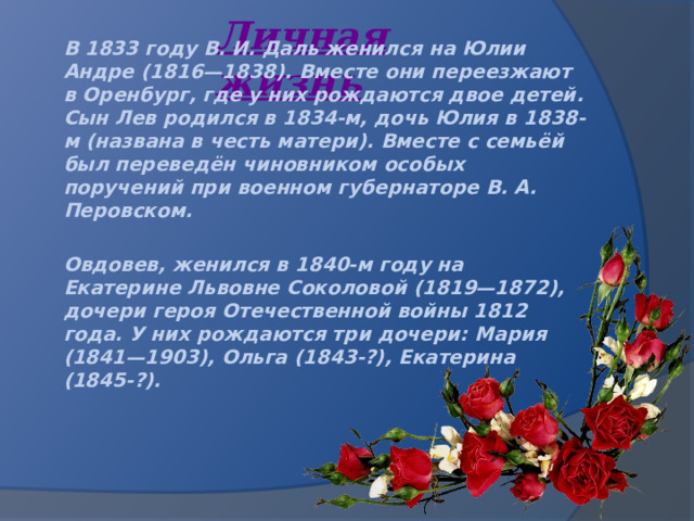 Личная жизнь В 1833 году В. И. Даль женился на Юлии Андре (1816—1838). Вместе они переезжают в Оренбург, где у них рождаются двое детей. Сын Лев родился в 1834-м, дочь Юлия в 1838-м (названа в честь матери). Вместе с семьёй был переведён чиновником особых поручений при военном губернаторе В. А. Перовском.  Овдовев, женился в 1840-м году на Екатерине Львовне Соколовой (1819—1872), дочери героя Отечественной войны 1812 года. У них рождаются три дочери: Мария (1841—1903), Ольга (1843-?), Екатерина (1845-?).