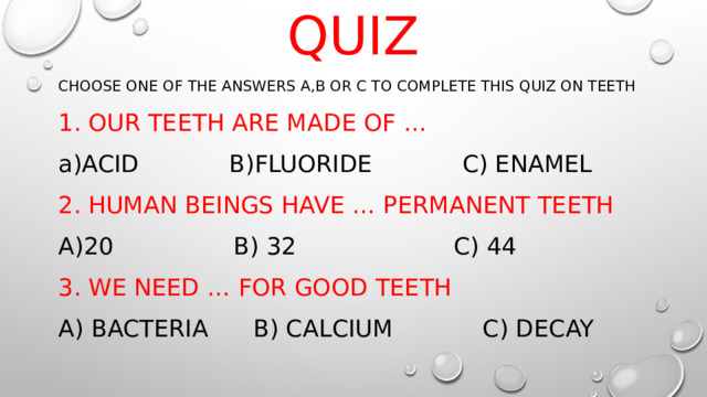 QUIZ CHOOSE ONE OF THE ANSWERS A,B OR C TO COMPLETE THIS QUIZ ON TEETH 1. OUR TEETH ARE MADE OF … ACID B)FLUORIDE C) ENAMEL 2. HUMAN BEINGS HAVE … PERMANENT TEETH 20 B) 32 C) 44 3. WE NEED … FOR GOOD TEETH A) BACTERIA B) CALCIUM C) DECAY