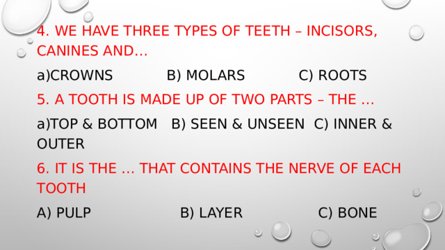 4. WE HAVE THREE TYPES OF TEETH – INCISORS, CANINES AND… CROWNS B) MOLARS C) ROOTS 5. A TOOTH IS MADE UP OF TWO PARTS – THE … TOP & BOTTOM B) SEEN & UNSEEN C) INNER & OUTER 6. IT IS THE … THAT CONTAINS THE NERVE OF EACH TOOTH A) PULP B) LAYER C) BONE