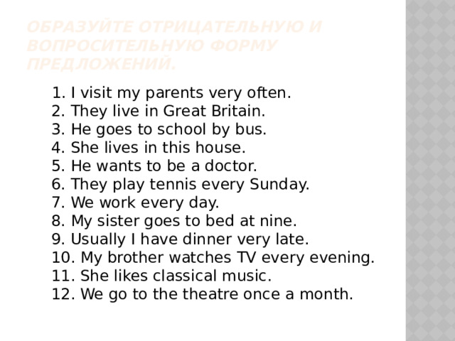 Образуйте отрицательную и вопросительную форму предложений.  1. I visit my parents very often.  2. They live in Great Britain.  3. He goes to school by bus.  4. She lives in this house.  5. He wants to be a doctor.  6. They play tennis every Sunday.  7. We work every day.  8. My sister goes to bed at nine.  9. Usually I have dinner very late.  10. My brother watches TV every evening.  11. She likes classical music.  12. We go to the theatre once a month.