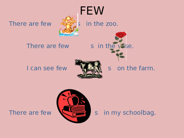 FEW There are few s in the zoo.     There are few s in the vase.   I can see few s on the farm. There are few s in my schoolbag.