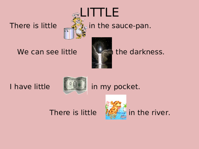 LITTLE There is little in the sauce-pan.  We can see little in the darkness. I have little in my pocket.    There is little in the river.