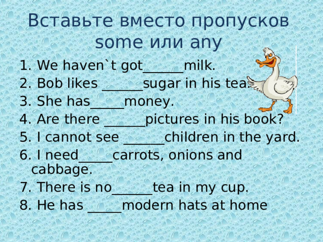 Вставьте вместо пропусков   some или any  1. We haven`t got______milk. 2. Bob likes ______sugar in his tea. 3. She has_____money. 4. Are there ______pictures in his book? 5. I cannot see ______children in the yard. 6. I need_____carrots, onions and cabbage. 7. There is no______tea in my cup. 8. He has _____modern hats at home