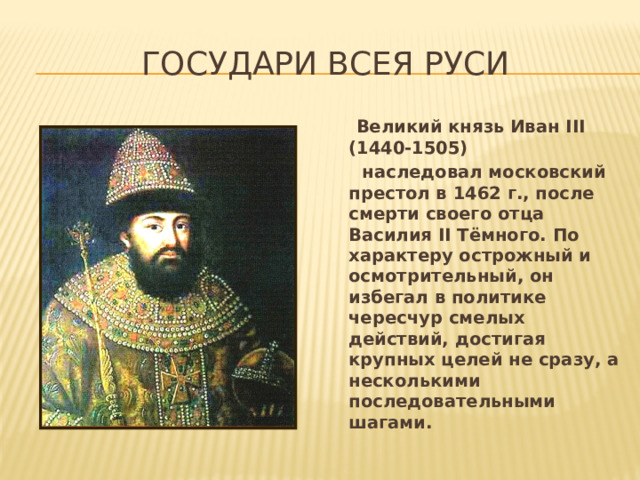 Государи всея руси  Великий князь Иван III (1440-1505)  наследовал московский престол в 1462 г., после смерти своего отца Василия II Тёмного. По характеру острожный и осмотрительный, он избегал в политике чересчур смелых действий, достигая крупных целей не сразу, а несколькими последовательными шагами.