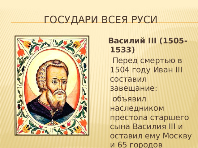 Государи всея руси  Василий III (1505-1533)  Перед смертью в 1504 году Иван III составил завещание:  объявил наследником престола старшего сына Василия III и оставил ему Москву и 65 городов (остальным 30).