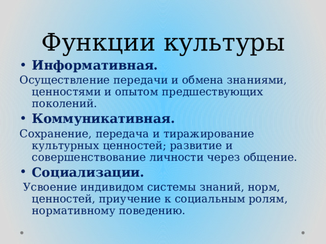 Функции культуры Информативная. Осуществление передачи и обмена знаниями, ценностями и опытом предшествующих поколений. Коммуникативная.  Сохранение, передача и тиражирование культурных ценностей; развитие и совершенствование личности через общение. Социализации.  Усвоение индивидом системы знаний, норм, ценностей, приучение к социальным ролям, нормативному поведению.