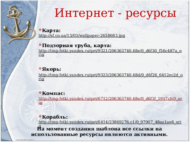 Интернет - ресурсы Карта: http://sf.co.ua/13/03/wallpaper-2658683.jpg  Подзорная труба, карта: http://img-fotki.yandex.ru/get/9321/206363740.48e/0_d6f30_f56c487a_orig  Якорь: http://img-fotki.yandex.ru/get/9323/206363740.48d/0_d6f26_6412ec2d_orig  Компас: http://img-fotki.yandex.ru/get/6712/206363740.48e/0_d6f3f_1917cfc9_orig Корабль: http://img-fotki.yandex.ru/get/6414/23869276.c1/0_97907_48aa1ae6_orig  На момент создания шаблона все ссылки на использованные ресурсы являются активными.