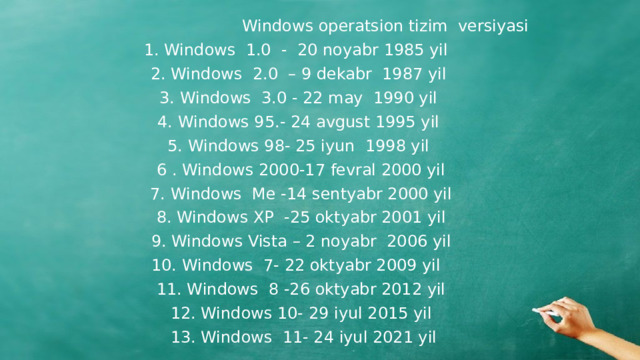 Windows operatsion tizim versiyasi  1. Windows 1.0 - 20 noyabr 1985 yil  2. Windows 2.0 – 9 dekabr 1987 yil  3. Windows 3.0 - 22 may 1990 yil  4. Windows 95.- 24 avgust 1995 yil  5. Windows 98- 25 iyun 1998 yil  6 . Windows 2000-17 fevral 2000 yil  7. Windows Me -14 sentyabr 2000 yil  8. Windows XP -25 oktyabr 2001 yil  9. Windows Vista – 2 noyabr 2006 yil  10. Windows 7- 22 oktyabr 2009 yil  11. Windows 8 -26 oktyabr 2012 yil  12. Windows 10- 29 iyul 2015 yil  13. Windows 11- 24 iyul 2021 yil