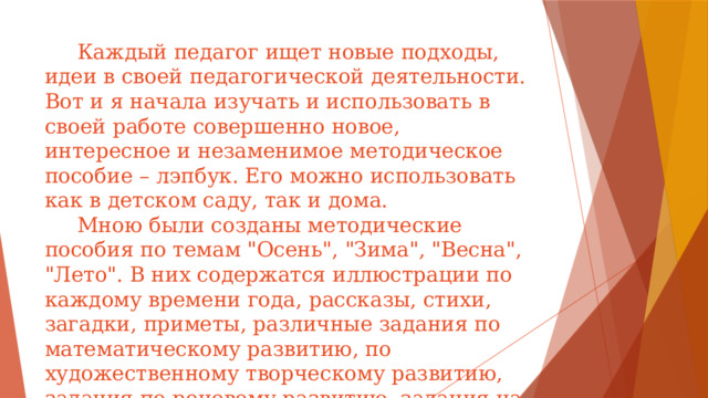 Каждый педагог ищет новые подходы, идеи в своей педагогической деятельности. Вот и я начала изучать и использовать в своей работе совершенно новое, интересное и незаменимое методическое пособие – лэпбук. Его можно использовать как в детском саду, так и дома.  Мною были созданы методические пособия по темам 