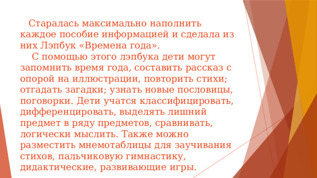 Старалась максимально наполнить каждое пособие информацией и сделала из них Лэпбук «Времена года».  С помощью этого лэпбука дети могут запомнить время года, составить рассказ с опорой на иллюстрации, повторить стихи; отгадать загадки; узнать новые пословицы, поговорки. Дети учатся классифицировать, дифференцировать, выделять лишний предмет в ряду предметов, сравнивать, логически мыслить. Также можно разместить мнемотаблицы для заучивания стихов, пальчиковую гимнастику, дидактические, развивающие игры.