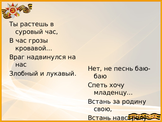 Ты растешь в суровый час, В час грозы кровавой... Враг надвинулся на нас Злобный и лукавый. Нет, не песнь баю-баю Спеть хочу младенцу... Встань за родину свою, Встань навстречу немцу!