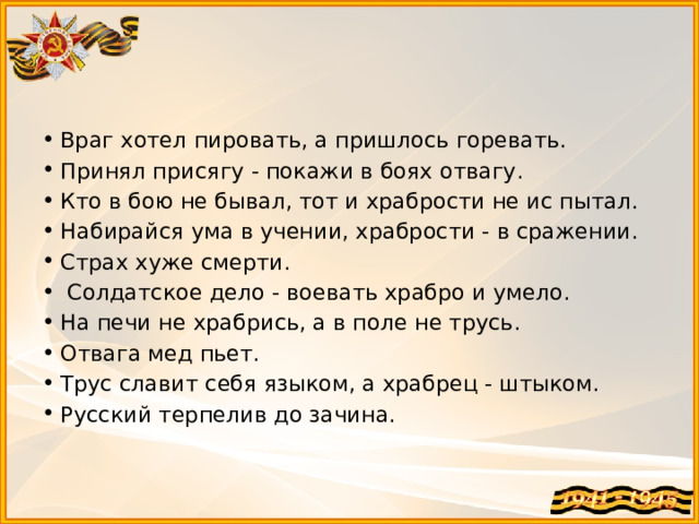 Враг хотел пировать, а пришлось горевать. Принял присягу - покажи в боях отвагу. Кто в бою не бывал, тот и храбрости не ис пытал. Набирайся ума в учении, храбрости - в сражении. Страх хуже смерти.  Солдатское дело - воевать храбро и умело. На печи не храбрись, а в поле не трусь. Отвага мед пьет. Трус славит себя языком, а храбрец - штыком. Русский терпелив до зачина.