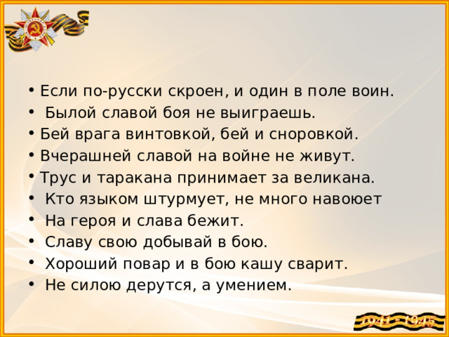 Если по-русски скроен, и один в поле воин.  Былой славой боя не выиграешь. Бей врага винтовкой, бей и сноровкой. Вчерашней славой на войне не живут. Трус и таракана принимает за великана.  Кто языком штурмует, не много навоюет  На героя и слава бежит.  Славу свою добывай в бою.  Хороший повар и в бою кашу сварит.  Не силою дерутся, а умением.