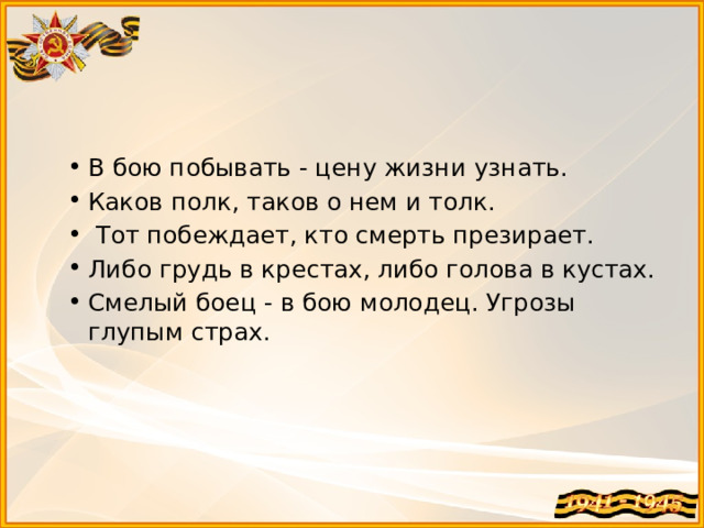 В бою побывать - цену жизни узнать. Каков полк, таков о нем и толк.  Тот побеждает, кто смерть презирает. Либо грудь в крестах, либо голова в кустах. Смелый боец - в бою молодец. Угрозы глупым страх.