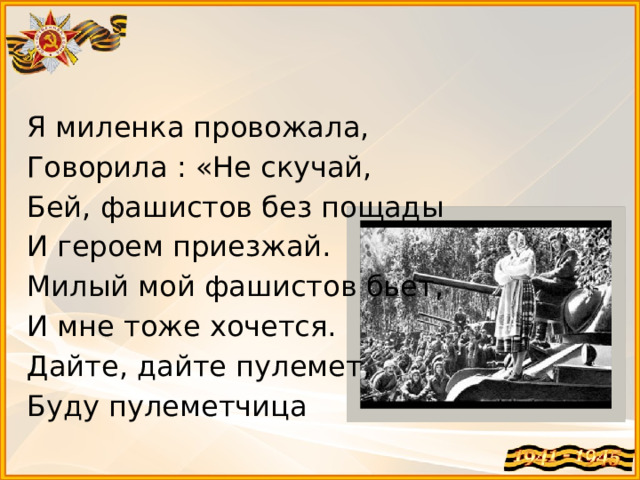 Я миленка провожала, Говорила : «Не скучай, Бей, фашистов без пощады И героем приезжай. Милый мой фашистов бьет, И мне тоже хочется. Дайте, дайте пулемет, Буду пулеметчица