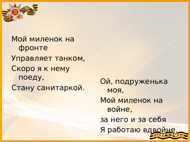 Мой миленок на фронте Управляет танком, Скоро я к нему поеду, Стану санитаркой. Ой, подруженька моя, Мой миленок на войне, за него и за себя Я работаю вдвойне.