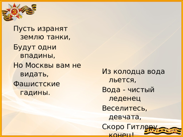 Пусть изранят землю танки, Будут одни впадины, Но Москвы вам не видать, Фашистские гадины. Из колодца вода льется, Вода - чистый леденец Веселитесь, девчата, Скоро Гитлеру конец!