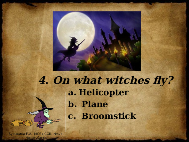 4 . On what witches fly? Helicopter  Plane  Broomstick Бурыкина Е.А., МОБУ СОШ №4, г. Новокубанск