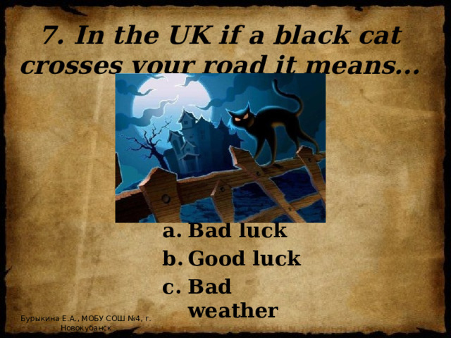 7. In the UK if a black cat crosses your road it means... Bad luck Good luck Bad weather Бурыкина Е.А., МОБУ СОШ №4, г. Новокубанск