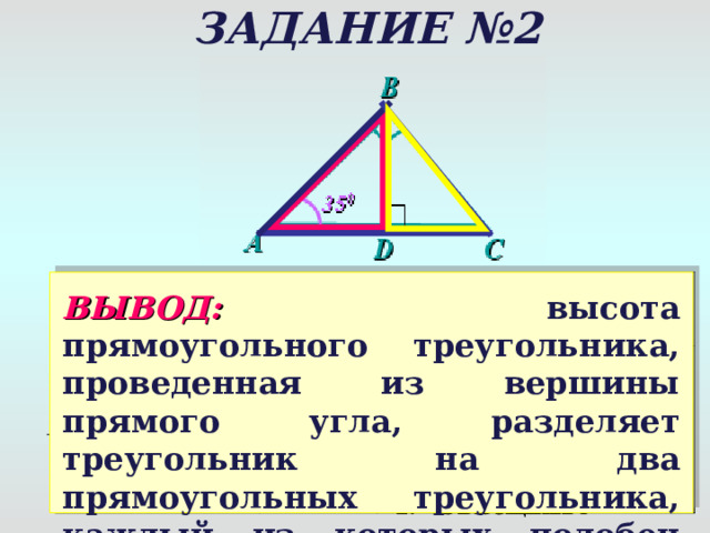 ЗАДАНИЕ №2 ВОПРОС ОТВЕТ ОБОСНОВАНИЕ ВЫВОД:  высота прямоугольного треугольника, проведенная из вершины прямого угла, разделяет треугольник на два прямоугольных треугольника, каждый из которых подобен данному. 1. ∟ D = ∟В ( прямые) 2. ∟ A – общий  a) Подобны ли Δ  ADB и Δ  A BC ? Да 1 призн a к Δ  ADB ~ Δ  A ВС б ) Подобны ли Δ  BDC и Δ  A BC ? 1. ∟ D = ∟В ( прямые) 2. ∟ C – общий  Да 1 призн a к Δ  BDC ~ Δ  A ВС